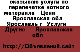 оказываю услуги по перепечатке нотного материала › Цена ­ 1 000 - Ярославская обл., Ярославль г. Услуги » Другие   . Ярославская обл.